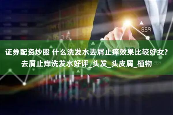 证券配资炒股 什么洗发水去屑止痒效果比较好女?去屑止痒洗发水好评_头发_头皮屑_植物