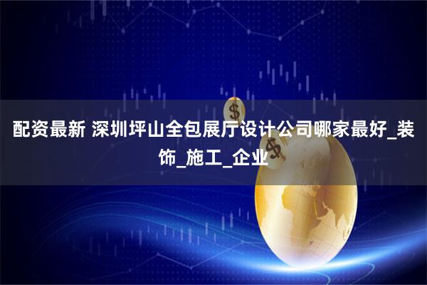 配资最新 深圳坪山全包展厅设计公司哪家最好_装饰_施工_企业