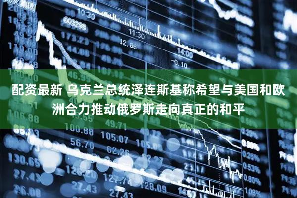 配资最新 乌克兰总统泽连斯基称希望与美国和欧洲合力推动俄罗斯走向真正的和平