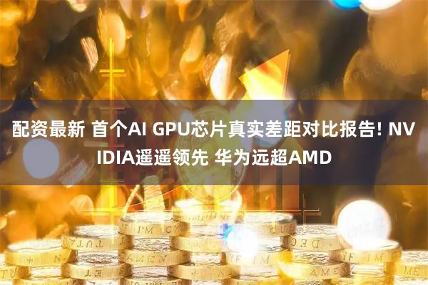 配资最新 首个AI GPU芯片真实差距对比报告! NVIDIA遥遥领先 华为远超AMD