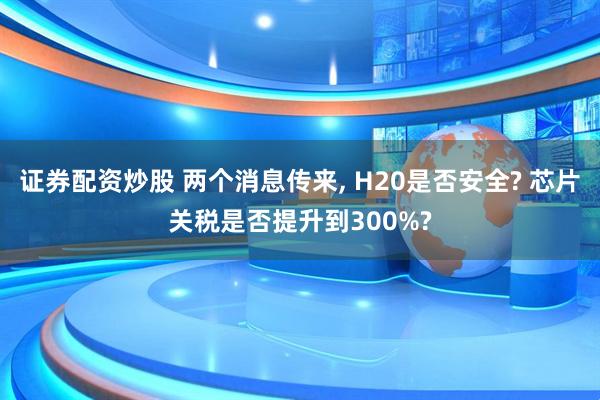 证券配资炒股 两个消息传来, H20是否安全? 芯片关税是否提升到300%?