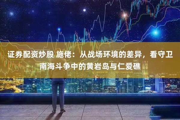 证券配资炒股 施佬：从战场环境的差异，看守卫南海斗争中的黄岩岛与仁爱礁