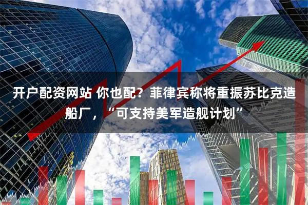 开户配资网站 你也配？菲律宾称将重振苏比克造船厂，“可支持美军造舰计划”