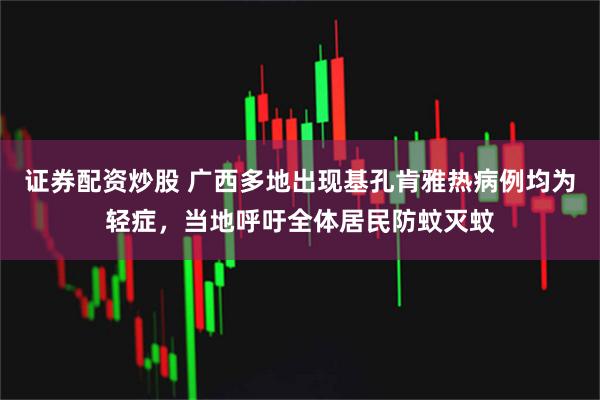 证券配资炒股 广西多地出现基孔肯雅热病例均为轻症，当地呼吁全体居民防蚊灭蚊