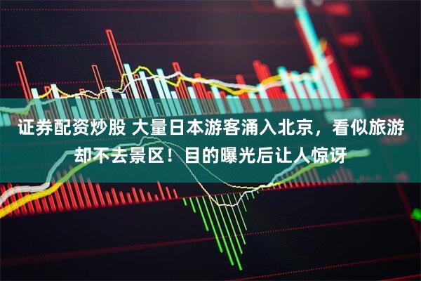 证券配资炒股 大量日本游客涌入北京，看似旅游却不去景区！目的曝光后让人惊讶