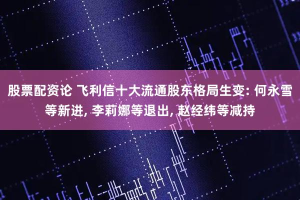 股票配资论 飞利信十大流通股东格局生变: 何永雪等新进, 李莉娜等退出, 赵经纬等减持