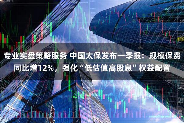 专业实盘策略服务 中国太保发布一季报：规模保费同比增12%，强化“低估值高股息”权益配置