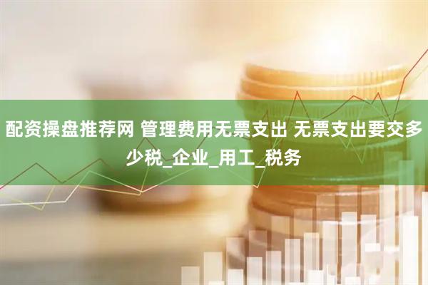 配资操盘推荐网 管理费用无票支出 无票支出要交多少税_企业_用工_税务