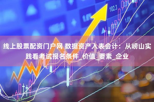 线上股票配资门户网 数据资产入表会计：从崂山实践看考试报名条件_价值_要素_企业