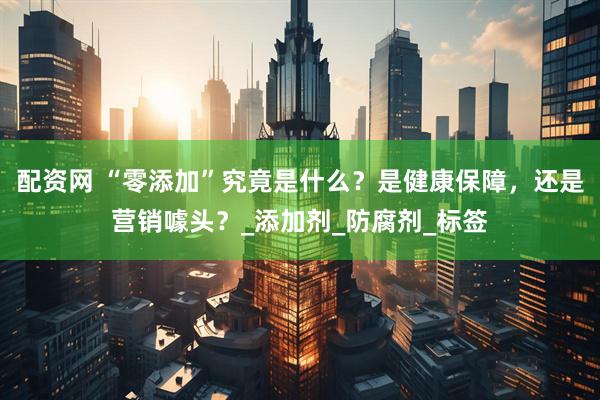 配资网 “零添加”究竟是什么？是健康保障，还是营销噱头？_添加剂_防腐剂_标签
