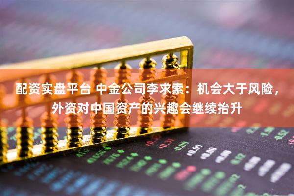 配资实盘平台 中金公司李求索：机会大于风险，外资对中国资产的兴趣会继续抬升
