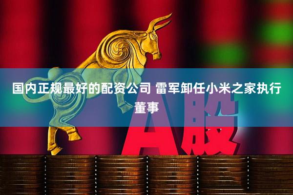 国内正规最好的配资公司 雷军卸任小米之家执行董事