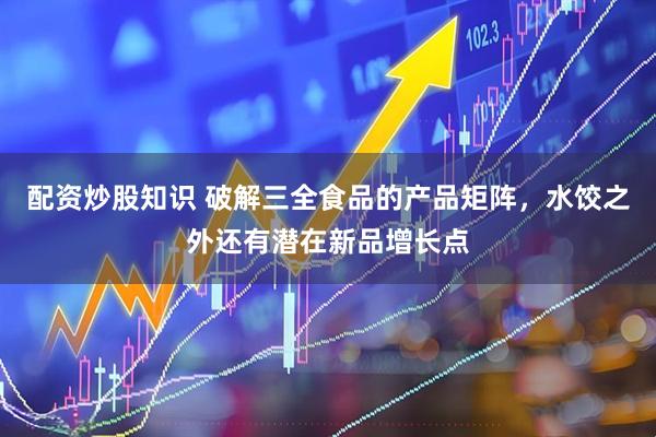 配资炒股知识 破解三全食品的产品矩阵，水饺之外还有潜在新品增长点