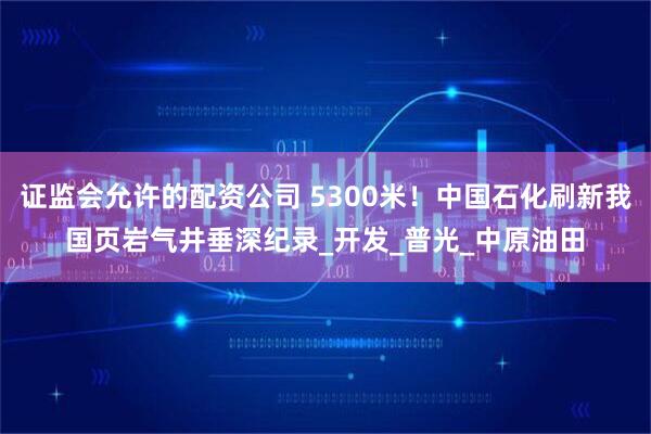 证监会允许的配资公司 5300米！中国石化刷新我国页岩气井垂深纪录_开发_普光_中原油田