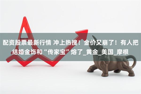 配资股票最新行情 冲上热搜！金价又崩了！有人把结婚金饰和“传家宝”熔了_黄金_美国_摩根