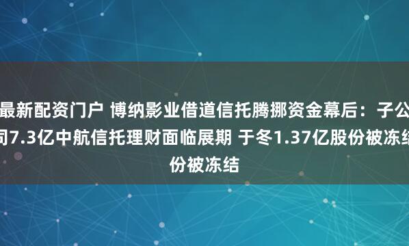最新配资门户 博纳影业借道信托腾挪资金幕后：子公司7.3亿中航信托理财面临展期 于冬1.37亿股份被冻结