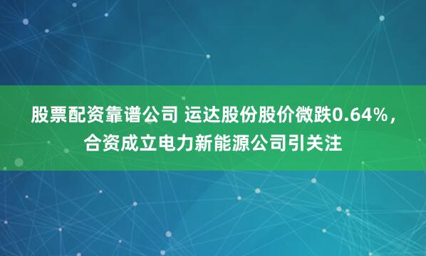 股票配资靠谱公司 运达股份股价微跌0.64%，合资成立电力新能源公司引关注