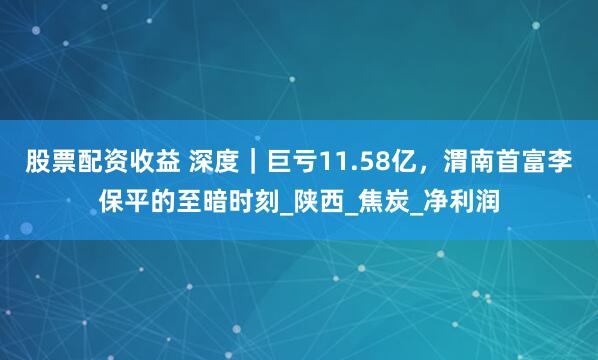 股票配资收益 深度｜巨亏11.58亿，渭南首富李保平的至暗时刻_陕西_焦炭_净利润