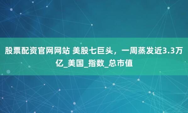 股票配资官网网站 美股七巨头，一周蒸发近3.3万亿_美国_指数_总市值