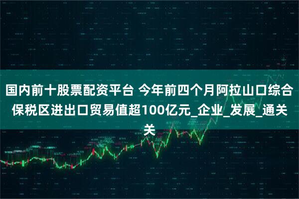 国内前十股票配资平台 今年前四个月阿拉山口综合保税区进出口贸易值超100亿元_企业_发展_通关