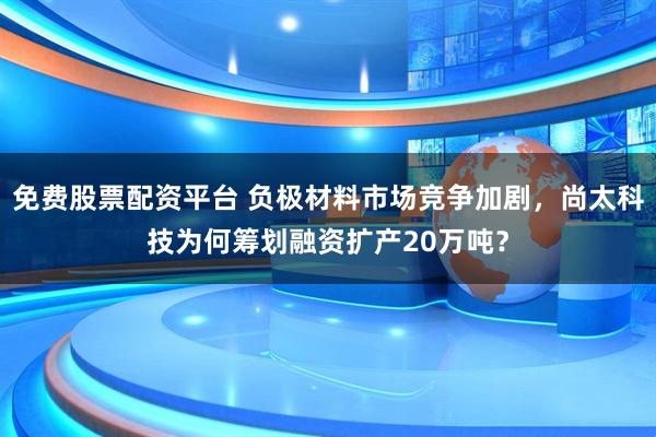 免费股票配资平台 负极材料市场竞争加剧，尚太科技为何筹划融资扩产20万吨？