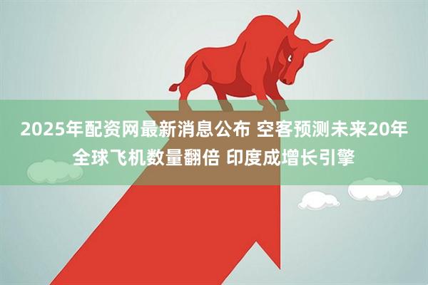 2025年配资网最新消息公布 空客预测未来20年全球飞机数量翻倍 印度成增长引擎