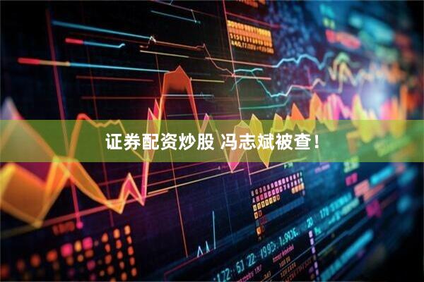 证券配资炒股 冯志斌被查！