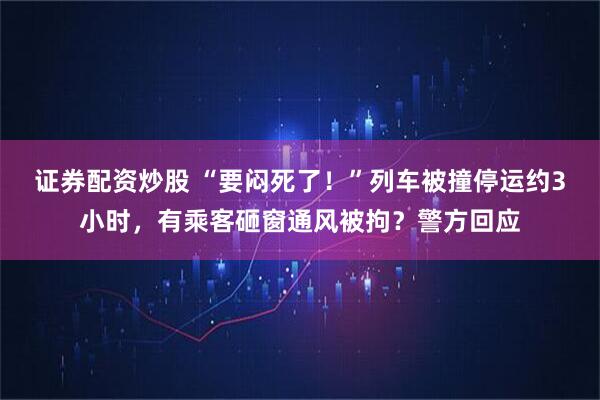 证券配资炒股 “要闷死了！”列车被撞停运约3小时，有乘客砸窗通风被拘？警方回应
