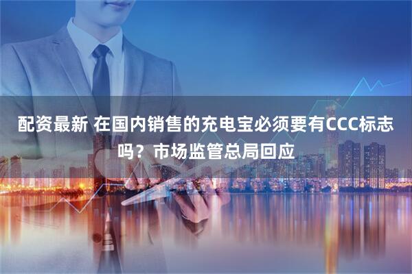 配资最新 在国内销售的充电宝必须要有CCC标志吗？市场监管总局回应