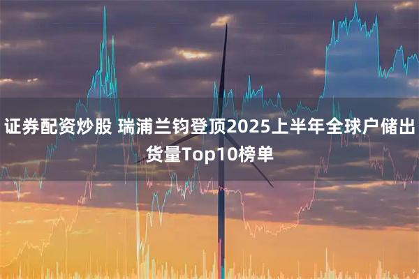证券配资炒股 瑞浦兰钧登顶2025上半年全球户储出货量Top10榜单