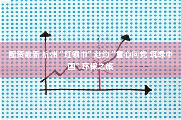 配资最新 杭州“红领巾”赴约“童心向党 筑绿中国”环保之旅
