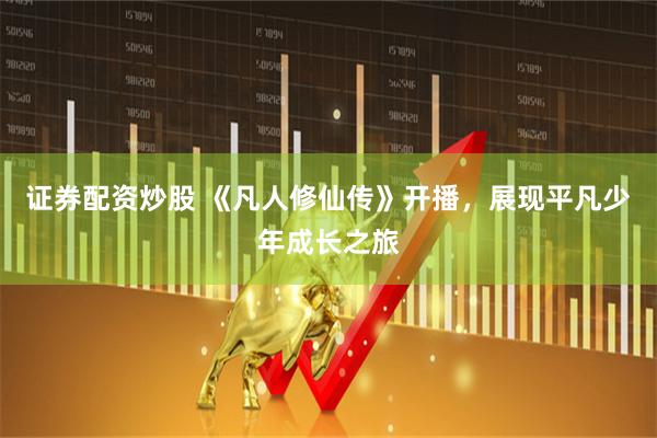 证券配资炒股 《凡人修仙传》开播，展现平凡少年成长之旅