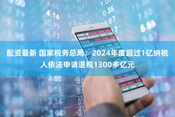 配资最新 国家税务总局：2024年度超过1亿纳税人依法申请退税1300多亿元