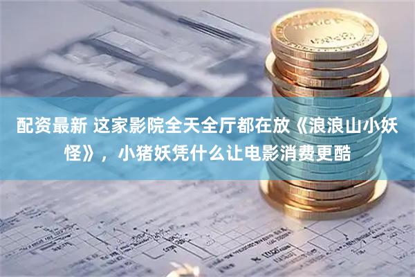 配资最新 这家影院全天全厅都在放《浪浪山小妖怪》，小猪妖凭什么让电影消费更酷