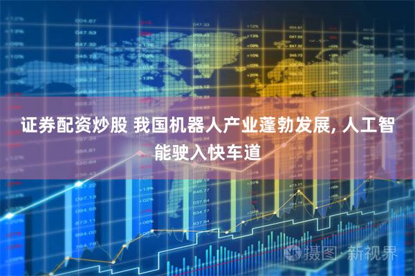 证券配资炒股 我国机器人产业蓬勃发展, 人工智能驶入快车道
