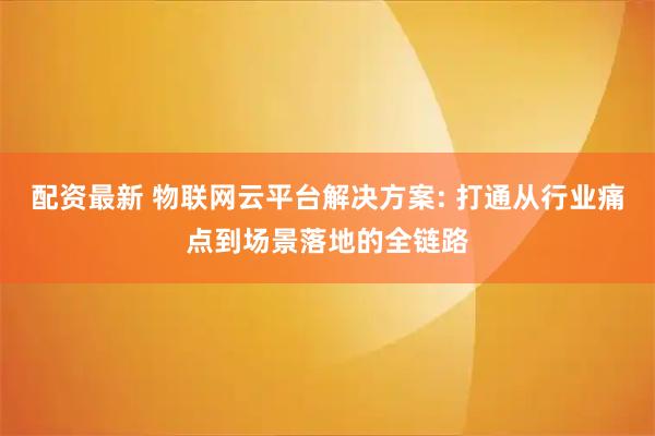 配资最新 物联网云平台解决方案: 打通从行业痛点到场景落地的全链路