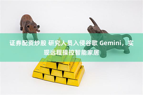 证券配资炒股 研究人员入侵谷歌 Gemini，实现远程操控智能家居
