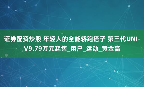 证券配资炒股 年轻人的全能轿跑搭子 第三代UNI-V9.79万元起售_用户_运动_黄金高