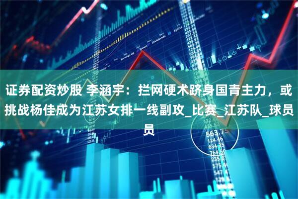 证券配资炒股 李涵宇：拦网硬术跻身国青主力，或挑战杨佳成为江苏女排一线副攻_比赛_江苏队_球员