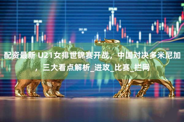 配资最新 U21女排世锦赛开战，中国对决多米尼加，三大看点解析_进攻_比赛_拦网