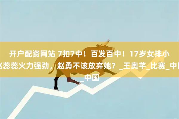 开户配资网站 7扣7中！百发百中！17岁女排小赵蕊蕊火力强劲，赵勇不该放弃她？_王奥芊_比赛_中国