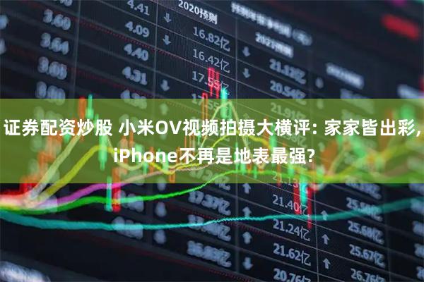 证券配资炒股 小米OV视频拍摄大横评: 家家皆出彩, iPhone不再是地表最强?