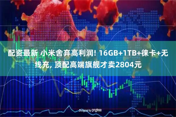 配资最新 小米舍弃高利润! 16GB+1TB+徕卡+无线充, 顶配高端旗舰才卖2804元