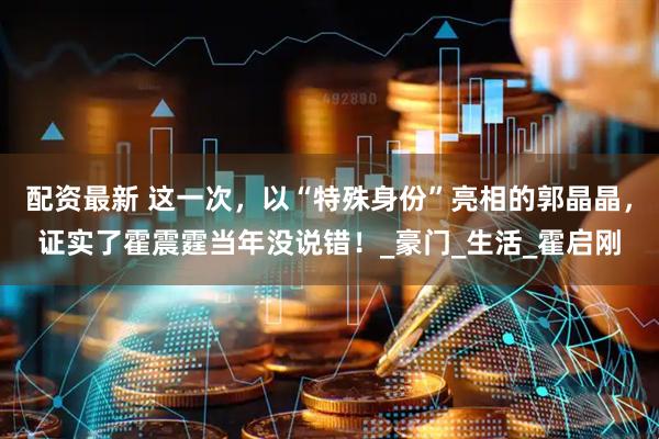 配资最新 这一次，以“特殊身份”亮相的郭晶晶，证实了霍震霆当年没说错！_豪门_生活_霍启刚