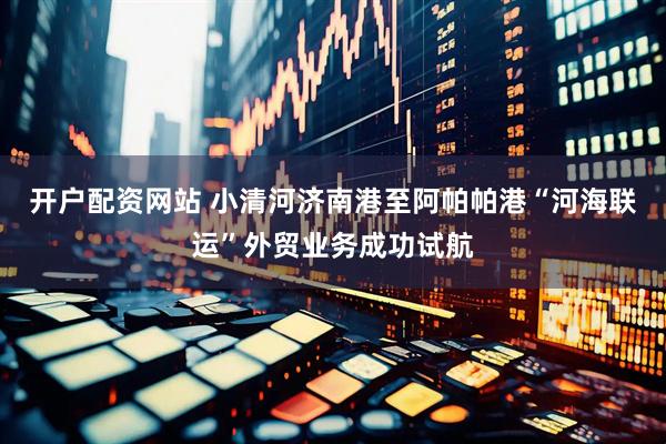 开户配资网站 小清河济南港至阿帕帕港“河海联运”外贸业务成功试航