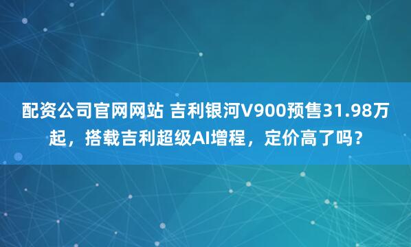 配资公司官网网站 吉利银河V900预售31.98万起，搭载吉利超级AI增程，定价高了吗？