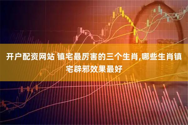 开户配资网站 镇宅最厉害的三个生肖,哪些生肖镇宅辟邪效果最好